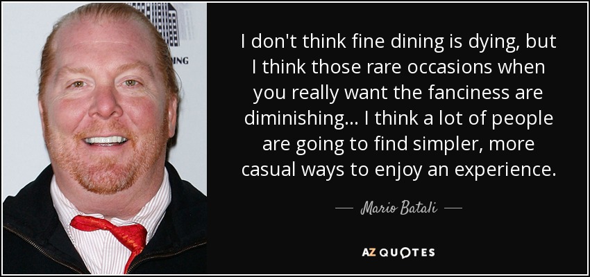 I don't think fine dining is dying, but I think those rare occasions when you really want the fanciness are diminishing... I think a lot of people are going to find simpler, more casual ways to enjoy an experience. - Mario Batali