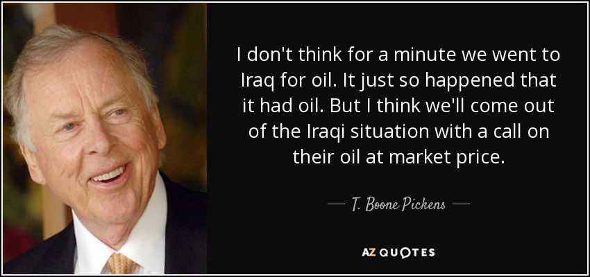 I don't think for a minute we went to Iraq for oil. It just so happened that it had oil. But I think we'll come out of the Iraqi situation with a call on their oil at market price. - T. Boone Pickens