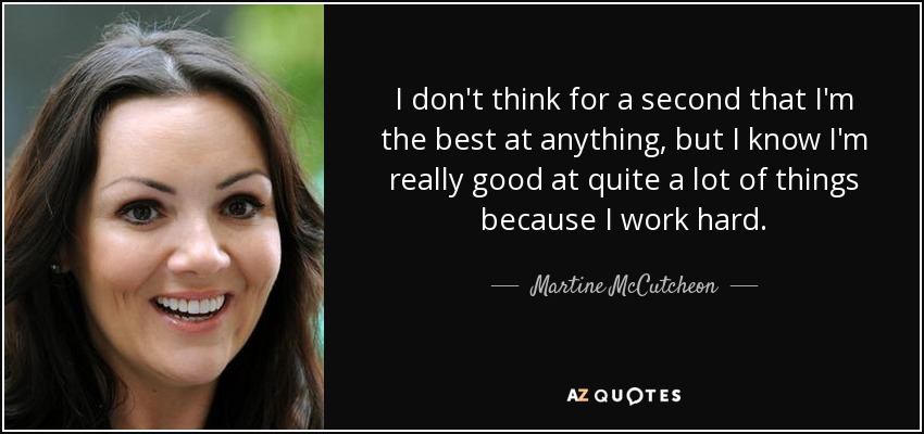 I don't think for a second that I'm the best at anything, but I know I'm really good at quite a lot of things because I work hard. - Martine McCutcheon
