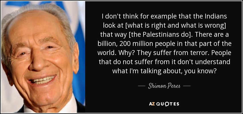 I don't think for example that the Indians look at [what is right and what is wrong] that way [the Palestinians do]. There are a billion, 200 million people in that part of the world. Why? They suffer from terror. People that do not suffer from it don't understand what I'm talking about, you know? - Shimon Peres