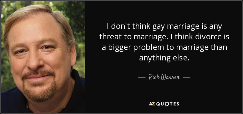 I don't think gay marriage is any threat to marriage. I think divorce is a bigger problem to marriage than anything else. - Rick Warren