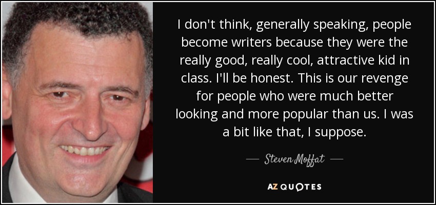 I don't think, generally speaking, people become writers because they were the really good, really cool, attractive kid in class. I'll be honest. This is our revenge for people who were much better looking and more popular than us. I was a bit like that, I suppose. - Steven Moffat