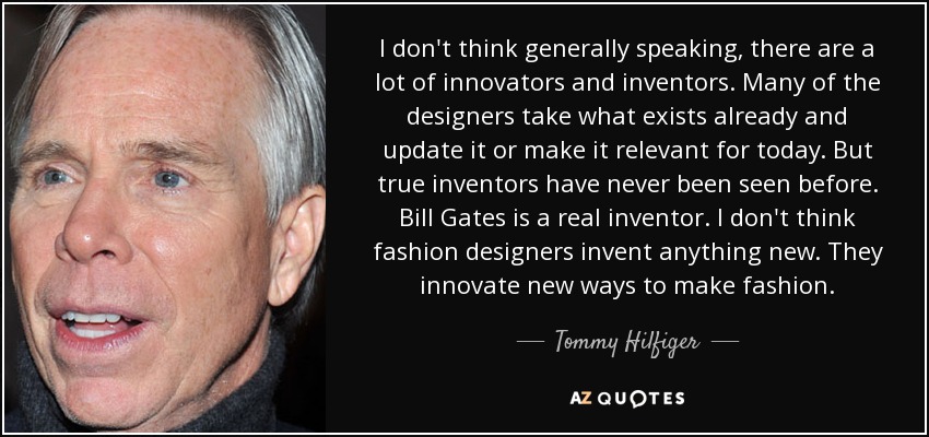 I don't think generally speaking, there are a lot of innovators and inventors. Many of the designers take what exists already and update it or make it relevant for today. But true inventors have never been seen before. Bill Gates is a real inventor. I don't think fashion designers invent anything new. They innovate new ways to make fashion. - Tommy Hilfiger