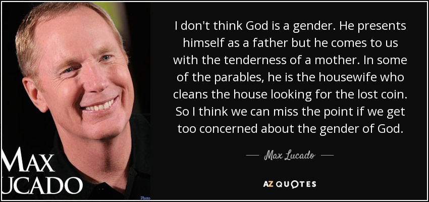 I don't think God is a gender. He presents himself as a father but he comes to us with the tenderness of a mother. In some of the parables, he is the housewife who cleans the house looking for the lost coin. So I think we can miss the point if we get too concerned about the gender of God. - Max Lucado