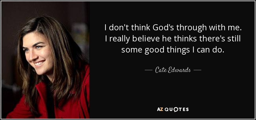 I don't think God's through with me. I really believe he thinks there's still some good things I can do. - Cate Edwards
