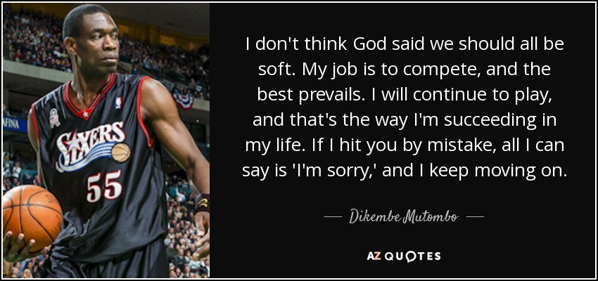 I don't think God said we should all be soft. My job is to compete, and the best prevails. I will continue to play, and that's the way I'm succeeding in my life. If I hit you by mistake, all I can say is 'I'm sorry,' and I keep moving on. - Dikembe Mutombo