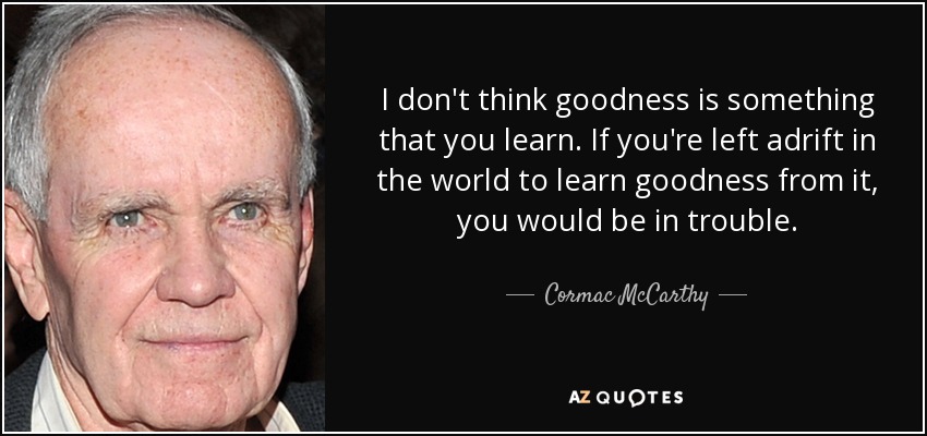 I don't think goodness is something that you learn. If you're left adrift in the world to learn goodness from it, you would be in trouble. - Cormac McCarthy