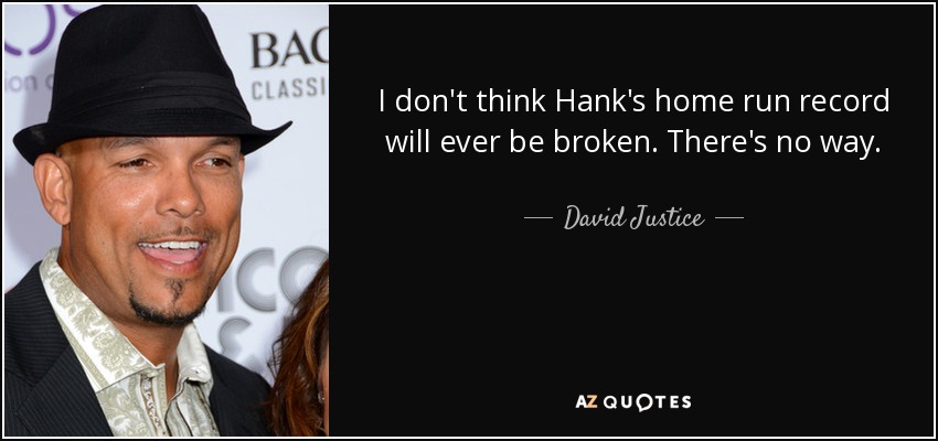 I don't think Hank's home run record will ever be broken. There's no way. - David Justice