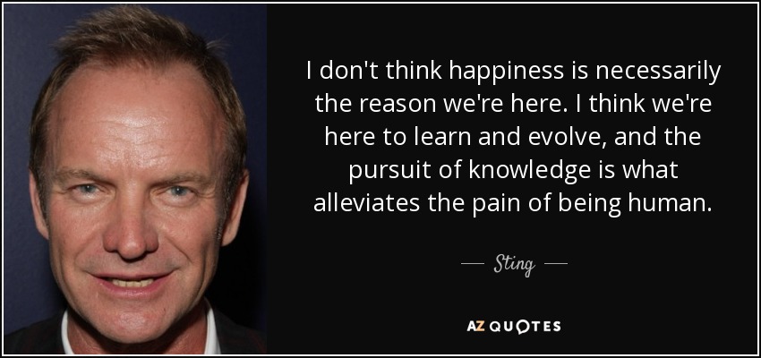I don't think happiness is necessarily the reason we're here. I think we're here to learn and evolve, and the pursuit of knowledge is what alleviates the pain of being human. - Sting