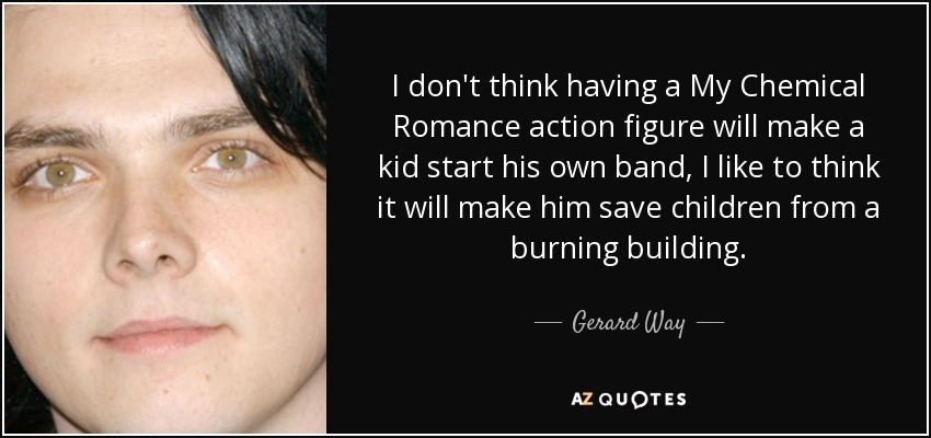 I don't think having a My Chemical Romance action figure will make a kid start his own band, I like to think it will make him save children from a burning building. - Gerard Way