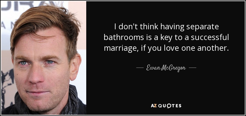 I don't think having separate bathrooms is a key to a successful marriage, if you love one another. - Ewan McGregor