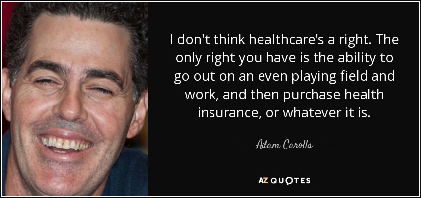 I don't think healthcare's a right. The only right you have is the ability to go out on an even playing field and work, and then purchase health insurance, or whatever it is. - Adam Carolla