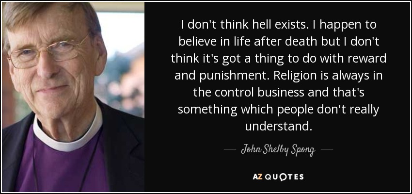I don't think hell exists. I happen to believe in life after death but I don't think it's got a thing to do with reward and punishment. Religion is always in the control business and that's something which people don't really understand. - John Shelby Spong