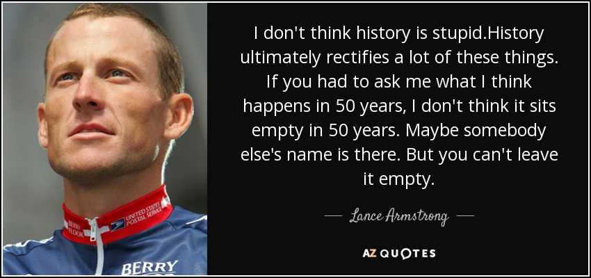 I don't think history is stupid.History ultimately rectifies a lot of these things. If you had to ask me what I think happens in 50 years, I don't think it sits empty in 50 years. Maybe somebody else's name is there. But you can't leave it empty. - Lance Armstrong
