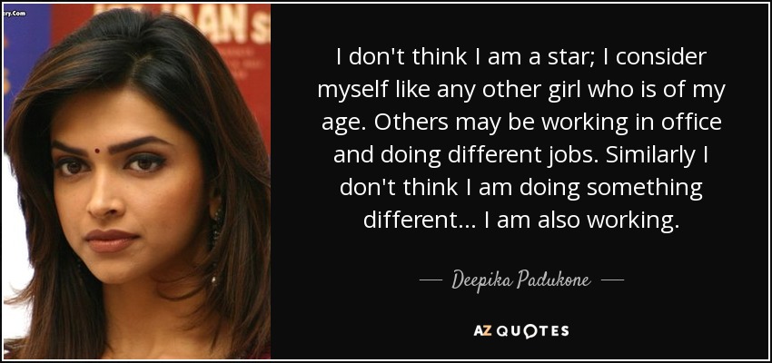 I don't think I am a star; I consider myself like any other girl who is of my age. Others may be working in office and doing different jobs. Similarly I don't think I am doing something different... I am also working. - Deepika Padukone