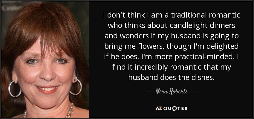 I don't think I am a traditional romantic who thinks about candlelight dinners and wonders if my husband is going to bring me flowers, though I'm delighted if he does. I'm more practical-minded. I find it incredibly romantic that my husband does the dishes. - Nora Roberts