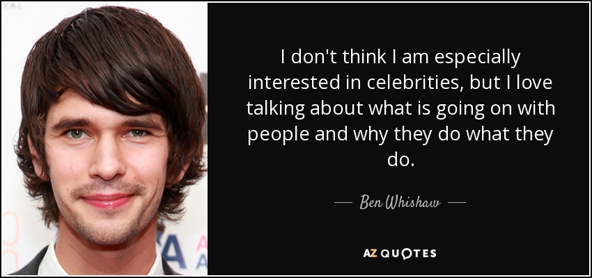 I don't think I am especially interested in celebrities, but I love talking about what is going on with people and why they do what they do. - Ben Whishaw