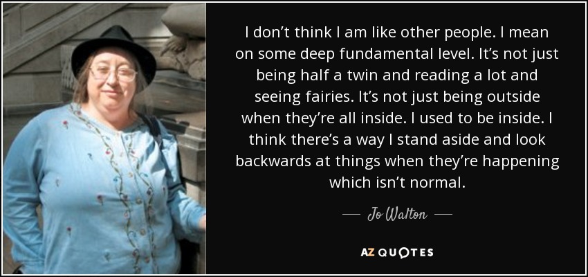 I don’t think I am like other people. I mean on some deep fundamental level. It’s not just being half a twin and reading a lot and seeing fairies. It’s not just being outside when they’re all inside. I used to be inside. I think there’s a way I stand aside and look backwards at things when they’re happening which isn’t normal. - Jo Walton