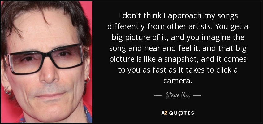 I don't think I approach my songs differently from other artists. You get a big picture of it, and you imagine the song and hear and feel it, and that big picture is like a snapshot, and it comes to you as fast as it takes to click a camera. - Steve Vai