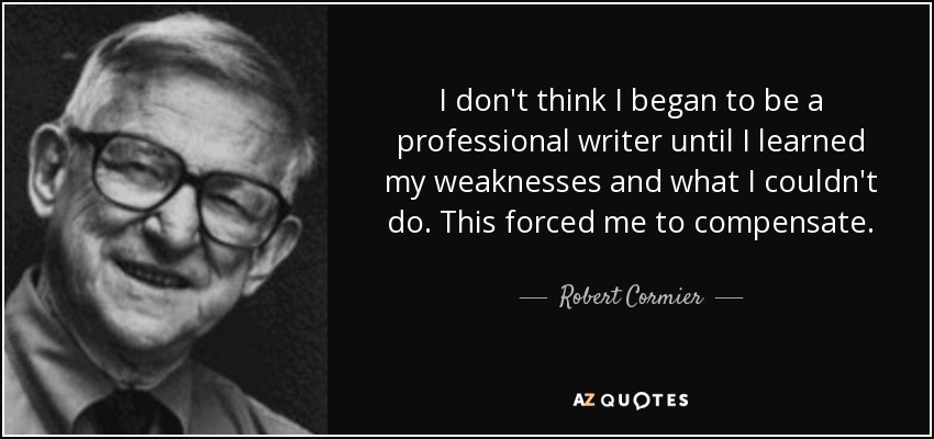 I don't think I began to be a professional writer until I learned my weaknesses and what I couldn't do. This forced me to compensate. - Robert Cormier