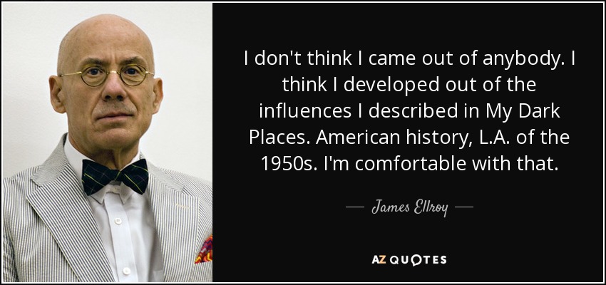 I don't think I came out of anybody. I think I developed out of the influences I described in My Dark Places. American history, L.A. of the 1950s. I'm comfortable with that. - James Ellroy