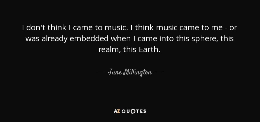 I don't think I came to music. I think music came to me - or was already embedded when I came into this sphere, this realm, this Earth. - June Millington