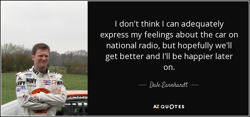 I don't think I can adequately express my feelings about the car on national radio, but hopefully we'll get better and I'll be happier later on. - Dale Earnhardt, Jr.