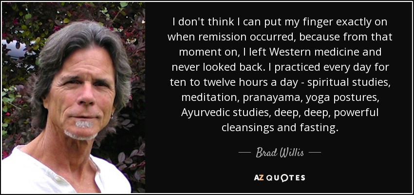 I don't think I can put my finger exactly on when remission occurred, because from that moment on, I left Western medicine and never looked back. I practiced every day for ten to twelve hours a day - spiritual studies, meditation, pranayama, yoga postures, Ayurvedic studies, deep, deep, powerful cleansings and fasting. - Brad Willis