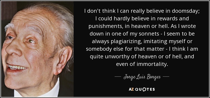 I don't think I can really believe in doomsday; I could hardly believe in rewards and punishments, in heaven or hell. As I wrote down in one of my sonnets - I seem to be always plagiarizing, imitating myself or somebody else for that matter - I think I am quite unworthy of heaven or of hell, and even of immortality. - Jorge Luis Borges