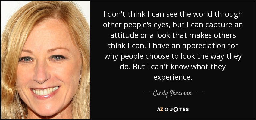I don't think I can see the world through other people's eyes, but I can capture an attitude or a look that makes others think I can. I have an appreciation for why people choose to look the way they do. But I can't know what they experience. - Cindy Sherman
