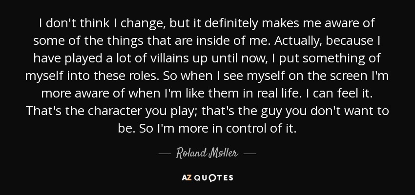 I don't think I change, but it definitely makes me aware of some of the things that are inside of me. Actually, because I have played a lot of villains up until now, I put something of myself into these roles. So when I see myself on the screen I'm more aware of when I'm like them in real life. I can feel it. That's the character you play; that's the guy you don't want to be. So I'm more in control of it. - Roland Møller