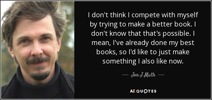 I don't think I compete with myself by trying to make a better book. I don't know that that's possible. I mean, I've already done my best books, so I'd like to just make something I also like now. - Jon J Muth
