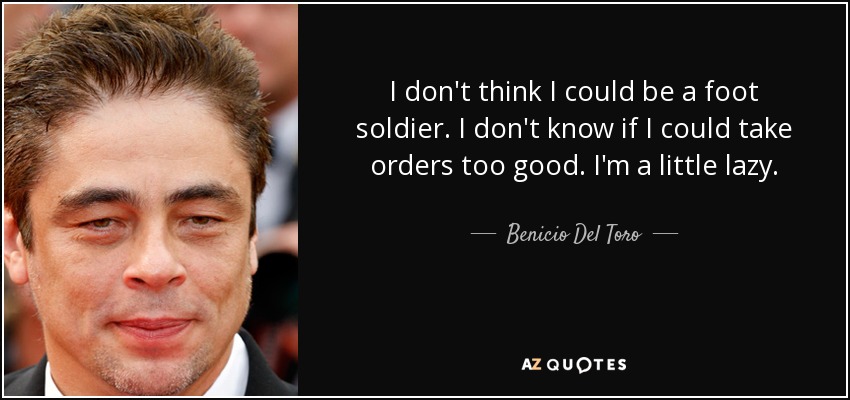 I don't think I could be a foot soldier. I don't know if I could take orders too good. I'm a little lazy. - Benicio Del Toro