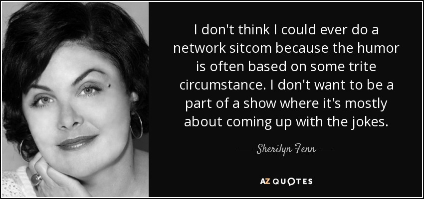 I don't think I could ever do a network sitcom because the humor is often based on some trite circumstance. I don't want to be a part of a show where it's mostly about coming up with the jokes. - Sherilyn Fenn