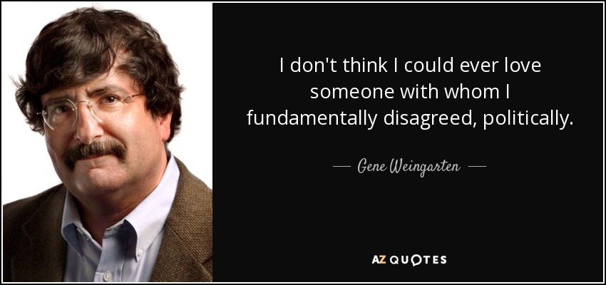 I don't think I could ever love someone with whom I fundamentally disagreed, politically. - Gene Weingarten