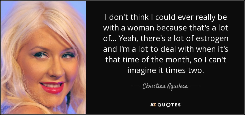 I don't think I could ever really be with a woman because that's a lot of... Yeah, there's a lot of estrogen and I'm a lot to deal with when it's that time of the month, so I can't imagine it times two. - Christina Aguilera