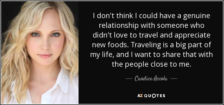 I don't think I could have a genuine relationship with someone who didn't love to travel and appreciate new foods. Traveling is a big part of my life, and I want to share that with the people close to me. - Candice Accola