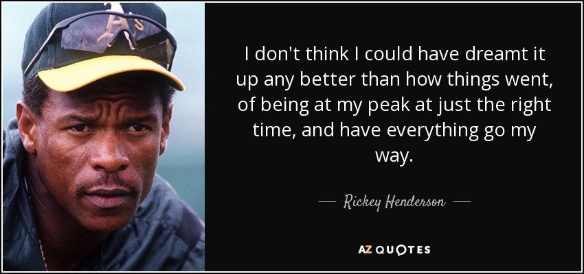 I don't think I could have dreamt it up any better than how things went, of being at my peak at just the right time, and have everything go my way. - Rickey Henderson