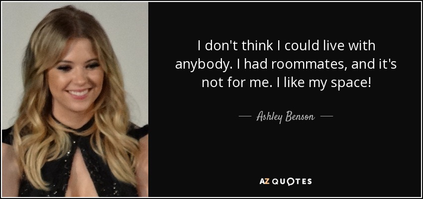 I don't think I could live with anybody. I had roommates, and it's not for me. I like my space! - Ashley Benson