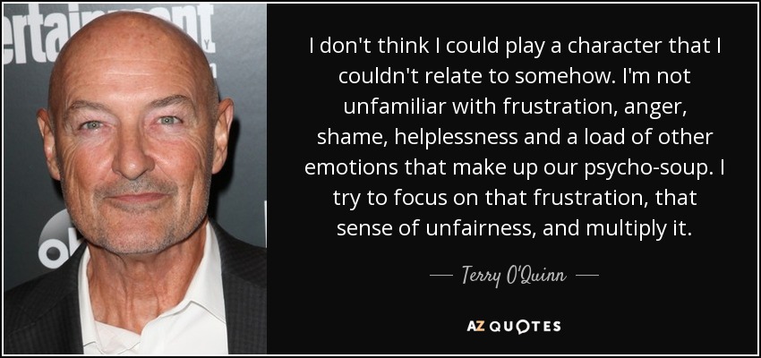 I don't think I could play a character that I couldn't relate to somehow. I'm not unfamiliar with frustration, anger, shame, helplessness and a load of other emotions that make up our psycho-soup. I try to focus on that frustration, that sense of unfairness, and multiply it. - Terry O'Quinn