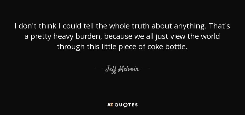 I don't think I could tell the whole truth about anything. That's a pretty heavy burden, because we all just view the world through this little piece of coke bottle. - Jeff Melvoin