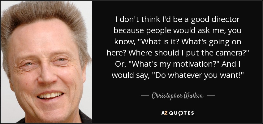 I don't think I'd be a good director because people would ask me, you know, 