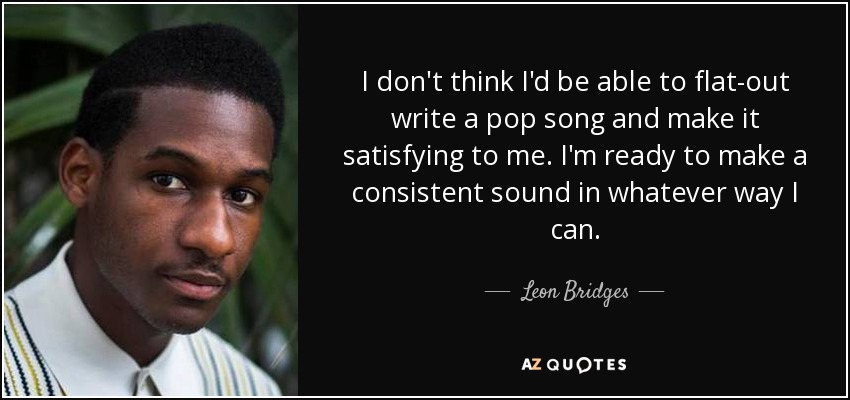 I don't think I'd be able to flat-out write a pop song and make it satisfying to me. I'm ready to make a consistent sound in whatever way I can. - Leon Bridges