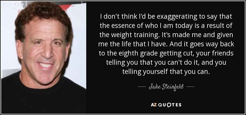 I don't think I'd be exaggerating to say that the essence of who I am today is a result of the weight training. It's made me and given me the life that I have. And it goes way back to the eighth grade getting cut, your friends telling you that you can't do it, and you telling yourself that you can. - Jake Steinfeld