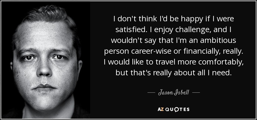 I don't think I'd be happy if I were satisfied. I enjoy challenge, and I wouldn't say that I'm an ambitious person career-wise or financially, really. I would like to travel more comfortably, but that's really about all I need. - Jason Isbell