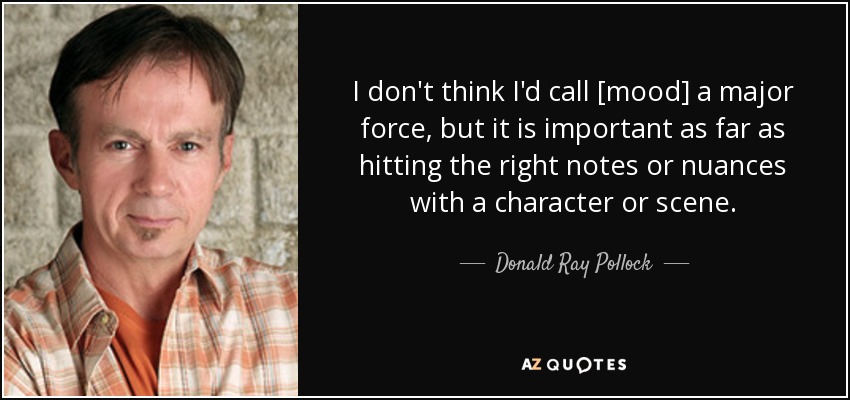 I don't think I'd call [mood] a major force, but it is important as far as hitting the right notes or nuances with a character or scene. - Donald Ray Pollock