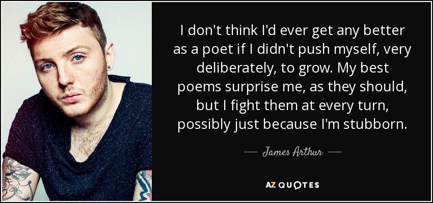 I don't think I'd ever get any better as a poet if I didn't push myself, very deliberately, to grow. My best poems surprise me, as they should, but I fight them at every turn, possibly just because I'm stubborn. - James Arthur