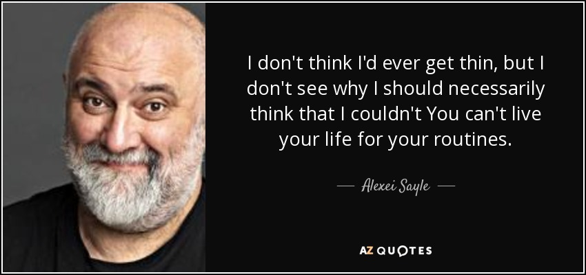 I don't think I'd ever get thin, but I don't see why I should necessarily think that I couldn't You can't live your life for your routines. - Alexei Sayle