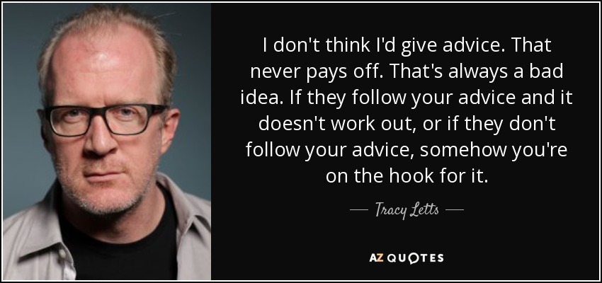 I don't think I'd give advice. That never pays off. That's always a bad idea. If they follow your advice and it doesn't work out, or if they don't follow your advice, somehow you're on the hook for it. - Tracy Letts