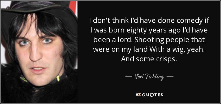 I don't think I'd have done comedy if I was born eighty years ago I'd have been a lord. Shooting people that were on my land With a wig, yeah. And some crisps. - Noel Fielding